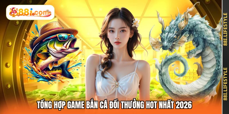 Tổng hợp game bắn cá đổi thưởng hot nhất 2026
